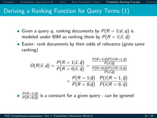 Inception Probabilistic Approach to IR Data Basic Probability Theory Probability Ranking Principle Extension
Deriving a Ranking Function for Query Terms (1)
Given a query q, ranking documents by P(R = 1|d, q) is
modeled under BIM as ranking them by P(R = 1|x, q)
Easier: rank documents by their odds of relevance (gives same
ranking)
O(R|x, q) =
P(R = 1|x, q)
P(R = 0|x, q)
=
P(R=1|q)P(x|R=1,q)
P(x|q)
P(R=0|q)P(x|R=0,q)
P(x|q)
=
P(R = 1|q)
P(R = 0|q)
·
P(x|R = 1, q)
P(x|R = 0, q)
P(R=1|q)
P(R=0|q) is a constant for a given query - can be ignored
PhD Comprehensive presentation Part 1: Probabilistic Information Retrieval 32 / 59
 