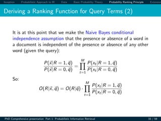 Inception Probabilistic Approach to IR Data Basic Probability Theory Probability Ranking Principle Extension
Deriving a Ranking Function for Query Terms (2)
It is at this point that we make the Naive Bayes conditional
independence assumption that the presence or absence of a word in
a document is independent of the presence or absence of any other
word (given the query):
P(x|R = 1, q)
P(x|R = 0, q)
=
M
t=1
P(xt|R = 1, q)
P(xt|R = 0, q)
So:
O(R|x, q) = O(R|q) ·
M
t=1
P(xt|R = 1, q)
P(xt|R = 0, q)
PhD Comprehensive presentation Part 1: Probabilistic Information Retrieval 33 / 59
 