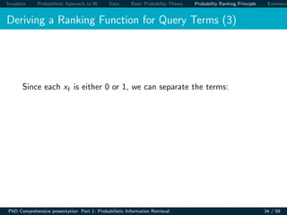 Inception Probabilistic Approach to IR Data Basic Probability Theory Probability Ranking Principle Extension
Deriving a Ranking Function for Query Terms (3)
Since each xt is either 0 or 1, we can separate the terms:
PhD Comprehensive presentation Part 1: Probabilistic Information Retrieval 34 / 59
 