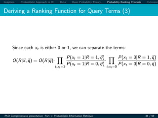Inception Probabilistic Approach to IR Data Basic Probability Theory Probability Ranking Principle Extension
Deriving a Ranking Function for Query Terms (3)
Since each xt is either 0 or 1, we can separate the terms:
O(R|x, q) = O(R|q)·
t:xt =1
P(xt = 1|R = 1, q)
P(xt = 1|R = 0, q)
·
t:xt =0
P(xt = 0|R = 1, q)
P(xt = 0|R = 0, q)
PhD Comprehensive presentation Part 1: Probabilistic Information Retrieval 34 / 59
 