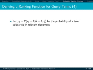 Inception Probabilistic Approach to IR Data Basic Probability Theory Probability Ranking Principle Extension
Deriving a Ranking Function for Query Terms (4)
Let pt = P(xt = 1|R = 1, q) be the probability of a term
appearing in relevant document
PhD Comprehensive presentation Part 1: Probabilistic Information Retrieval 35 / 59
 