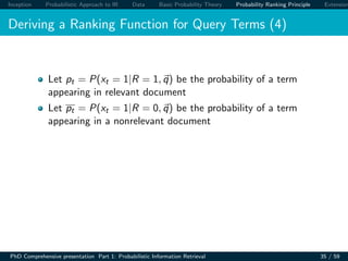 Inception Probabilistic Approach to IR Data Basic Probability Theory Probability Ranking Principle Extension
Deriving a Ranking Function for Query Terms (4)
Let pt = P(xt = 1|R = 1, q) be the probability of a term
appearing in relevant document
Let pt = P(xt = 1|R = 0, q) be the probability of a term
appearing in a nonrelevant document
PhD Comprehensive presentation Part 1: Probabilistic Information Retrieval 35 / 59
 