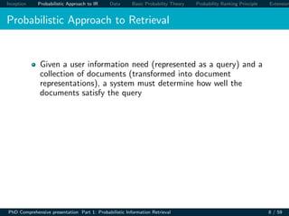 Inception Probabilistic Approach to IR Data Basic Probability Theory Probability Ranking Principle Extension
Probabilistic Approach to Retrieval
Given a user information need (represented as a query) and a
collection of documents (transformed into document
representations), a system must determine how well the
documents satisfy the query
PhD Comprehensive presentation Part 1: Probabilistic Information Retrieval 8 / 59
 