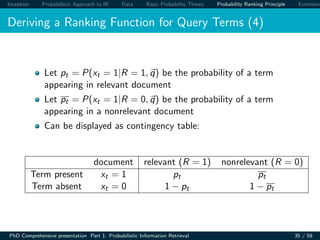 Inception Probabilistic Approach to IR Data Basic Probability Theory Probability Ranking Principle Extension
Deriving a Ranking Function for Query Terms (4)
Let pt = P(xt = 1|R = 1, q) be the probability of a term
appearing in relevant document
Let pt = P(xt = 1|R = 0, q) be the probability of a term
appearing in a nonrelevant document
Can be displayed as contingency table:
document relevant (R = 1) nonrelevant (R = 0)
Term present xt = 1 pt pt
Term absent xt = 0 1 − pt 1 − pt
PhD Comprehensive presentation Part 1: Probabilistic Information Retrieval 35 / 59
 