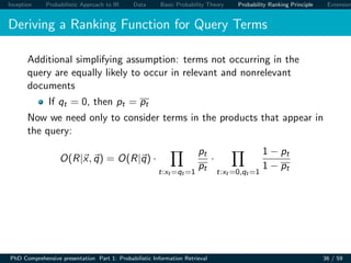 Inception Probabilistic Approach to IR Data Basic Probability Theory Probability Ranking Principle Extension
Deriving a Ranking Function for Query Terms
Additional simplifying assumption: terms not occurring in the
query are equally likely to occur in relevant and nonrelevant
documents
If qt = 0, then pt = pt
Now we need only to consider terms in the products that appear in
the query:
O(R|x, q) = O(R|q) ·
t:xt =qt =1
pt
pt
·
t:xt =0,qt =1
1 − pt
1 − pt
PhD Comprehensive presentation Part 1: Probabilistic Information Retrieval 36 / 59
 