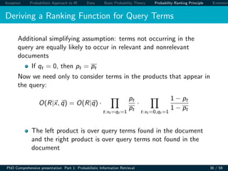 Inception Probabilistic Approach to IR Data Basic Probability Theory Probability Ranking Principle Extension
Deriving a Ranking Function for Query Terms
Additional simplifying assumption: terms not occurring in the
query are equally likely to occur in relevant and nonrelevant
documents
If qt = 0, then pt = pt
Now we need only to consider terms in the products that appear in
the query:
O(R|x, q) = O(R|q) ·
t:xt =qt =1
pt
pt
·
t:xt =0,qt =1
1 − pt
1 − pt
The left product is over query terms found in the document
and the right product is over query terms not found in the
document
PhD Comprehensive presentation Part 1: Probabilistic Information Retrieval 36 / 59
 
