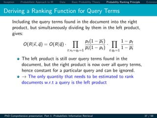 Inception Probabilistic Approach to IR Data Basic Probability Theory Probability Ranking Principle Extension
Deriving a Ranking Function for Query Terms
Including the query terms found in the document into the right
product, but simultaneously dividing by them in the left product,
gives:
O(R|x, q) = O(R|q) ·
t:xt =qt =1
pt(1 − pt)
pt(1 − pt)
·
t:qt =1
1 − pt
1 − pt
The left product is still over query terms found in the
document, but the right product is now over all query terms,
hence constant for a particular query and can be ignored.
→ The only quantity that needs to be estimated to rank
documents w.r.t a query is the left product
PhD Comprehensive presentation Part 1: Probabilistic Information Retrieval 37 / 59
 