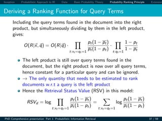 Inception Probabilistic Approach to IR Data Basic Probability Theory Probability Ranking Principle Extension
Deriving a Ranking Function for Query Terms
Including the query terms found in the document into the right
product, but simultaneously dividing by them in the left product,
gives:
O(R|x, q) = O(R|q) ·
t:xt =qt =1
pt(1 − pt)
pt(1 − pt)
·
t:qt =1
1 − pt
1 − pt
The left product is still over query terms found in the
document, but the right product is now over all query terms,
hence constant for a particular query and can be ignored.
→ The only quantity that needs to be estimated to rank
documents w.r.t a query is the left product
Hence the Retrieval Status Value (RSV) in this model:
RSVd = log
t:xt =qt =1
pt(1 − pt)
pt(1 − pt)
=
t:xt =qt =1
log
pt(1 − pt)
pt(1 − pt)
PhD Comprehensive presentation Part 1: Probabilistic Information Retrieval 37 / 59
 