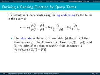Inception Probabilistic Approach to IR Data Basic Probability Theory Probability Ranking Principle Extension
Deriving a Ranking Function for Query Terms
Equivalent: rank documents using the log odds ratios for the terms
in the query ct:
ct = log
pt(1 − pt)
pt(1 − pt)
= log
pt
(1 − pt)
− log
pt
1 − pt
The odds ratio is the ratio of two odds: (i) the odds of the
term appearing if the document is relevant (pt/(1 − pt)), and
(ii) the odds of the term appearing if the document is
nonrelevant (pt/(1 − pt))
PhD Comprehensive presentation Part 1: Probabilistic Information Retrieval 38 / 59
 