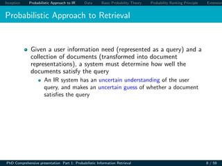 Inception Probabilistic Approach to IR Data Basic Probability Theory Probability Ranking Principle Extension
Probabilistic Approach to Retrieval
Given a user information need (represented as a query) and a
collection of documents (transformed into document
representations), a system must determine how well the
documents satisfy the query
An IR system has an uncertain understanding of the user
query, and makes an uncertain guess of whether a document
satisﬁes the query
PhD Comprehensive presentation Part 1: Probabilistic Information Retrieval 8 / 59
 