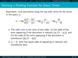 Inception Probabilistic Approach to IR Data Basic Probability Theory Probability Ranking Principle Extension
Deriving a Ranking Function for Query Terms
Equivalent: rank documents using the log odds ratios for the terms
in the query ct:
ct = log
pt(1 − pt)
pt(1 − pt)
= log
pt
(1 − pt)
− log
pt
1 − pt
The odds ratio is the ratio of two odds: (i) the odds of the
term appearing if the document is relevant (pt/(1 − pt)), and
(ii) the odds of the term appearing if the document is
nonrelevant (pt/(1 − pt))
ct = 0: term has equal odds of appearing in relevant and
nonrelevant docs
PhD Comprehensive presentation Part 1: Probabilistic Information Retrieval 38 / 59
 