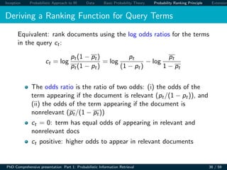 Inception Probabilistic Approach to IR Data Basic Probability Theory Probability Ranking Principle Extension
Deriving a Ranking Function for Query Terms
Equivalent: rank documents using the log odds ratios for the terms
in the query ct:
ct = log
pt(1 − pt)
pt(1 − pt)
= log
pt
(1 − pt)
− log
pt
1 − pt
The odds ratio is the ratio of two odds: (i) the odds of the
term appearing if the document is relevant (pt/(1 − pt)), and
(ii) the odds of the term appearing if the document is
nonrelevant (pt/(1 − pt))
ct = 0: term has equal odds of appearing in relevant and
nonrelevant docs
ct positive: higher odds to appear in relevant documents
PhD Comprehensive presentation Part 1: Probabilistic Information Retrieval 38 / 59
 