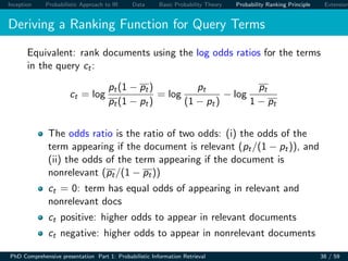 Inception Probabilistic Approach to IR Data Basic Probability Theory Probability Ranking Principle Extension
Deriving a Ranking Function for Query Terms
Equivalent: rank documents using the log odds ratios for the terms
in the query ct:
ct = log
pt(1 − pt)
pt(1 − pt)
= log
pt
(1 − pt)
− log
pt
1 − pt
The odds ratio is the ratio of two odds: (i) the odds of the
term appearing if the document is relevant (pt/(1 − pt)), and
(ii) the odds of the term appearing if the document is
nonrelevant (pt/(1 − pt))
ct = 0: term has equal odds of appearing in relevant and
nonrelevant docs
ct positive: higher odds to appear in relevant documents
ct negative: higher odds to appear in nonrelevant documents
PhD Comprehensive presentation Part 1: Probabilistic Information Retrieval 38 / 59
 