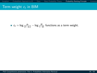 Inception Probabilistic Approach to IR Data Basic Probability Theory Probability Ranking Principle Extension
Term weight ct in BIM
ct = log pt
(1−pt ) − log pt
1−pt
functions as a term weight.
PhD Comprehensive presentation Part 1: Probabilistic Information Retrieval 39 / 59
 