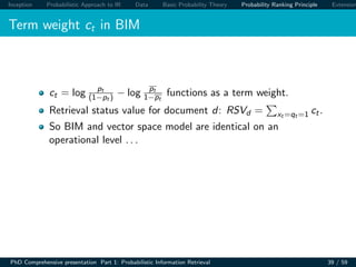 Inception Probabilistic Approach to IR Data Basic Probability Theory Probability Ranking Principle Extension
Term weight ct in BIM
ct = log pt
(1−pt ) − log pt
1−pt
functions as a term weight.
Retrieval status value for document d: RSVd = xt =qt =1 ct.
So BIM and vector space model are identical on an
operational level . . .
PhD Comprehensive presentation Part 1: Probabilistic Information Retrieval 39 / 59
 