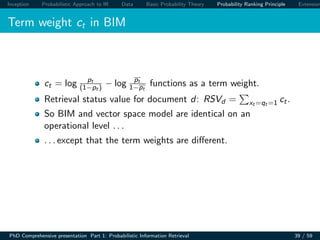 Inception Probabilistic Approach to IR Data Basic Probability Theory Probability Ranking Principle Extension
Term weight ct in BIM
ct = log pt
(1−pt ) − log pt
1−pt
functions as a term weight.
Retrieval status value for document d: RSVd = xt =qt =1 ct.
So BIM and vector space model are identical on an
operational level . . .
. . . except that the term weights are diﬀerent.
PhD Comprehensive presentation Part 1: Probabilistic Information Retrieval 39 / 59
 