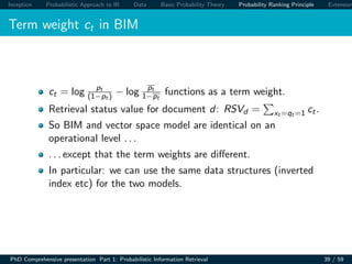 Inception Probabilistic Approach to IR Data Basic Probability Theory Probability Ranking Principle Extension
Term weight ct in BIM
ct = log pt
(1−pt ) − log pt
1−pt
functions as a term weight.
Retrieval status value for document d: RSVd = xt =qt =1 ct.
So BIM and vector space model are identical on an
operational level . . .
. . . except that the term weights are diﬀerent.
In particular: we can use the same data structures (inverted
index etc) for the two models.
PhD Comprehensive presentation Part 1: Probabilistic Information Retrieval 39 / 59
 
