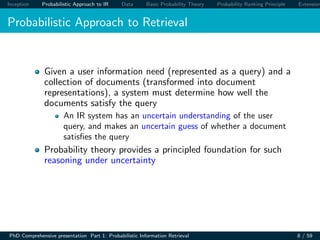 Inception Probabilistic Approach to IR Data Basic Probability Theory Probability Ranking Principle Extension
Probabilistic Approach to Retrieval
Given a user information need (represented as a query) and a
collection of documents (transformed into document
representations), a system must determine how well the
documents satisfy the query
An IR system has an uncertain understanding of the user
query, and makes an uncertain guess of whether a document
satisﬁes the query
Probability theory provides a principled foundation for such
reasoning under uncertainty
PhD Comprehensive presentation Part 1: Probabilistic Information Retrieval 8 / 59
 