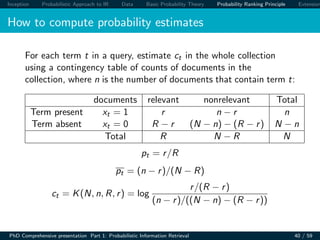 Inception Probabilistic Approach to IR Data Basic Probability Theory Probability Ranking Principle Extension
How to compute probability estimates
For each term t in a query, estimate ct in the whole collection
using a contingency table of counts of documents in the
collection, where n is the number of documents that contain term t:
documents relevant nonrelevant Total
Term present xt = 1 r n − r n
Term absent xt = 0 R − r (N − n) − (R − r) N − n
Total R N − R N
pt = r/R
pt = (n − r)/(N − R)
ct = K(N, n, R, r) = log
r/(R − r)
(n − r)/((N − n) − (R − r))
PhD Comprehensive presentation Part 1: Probabilistic Information Retrieval 40 / 59
 