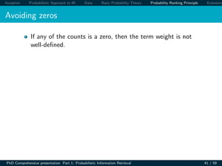 Inception Probabilistic Approach to IR Data Basic Probability Theory Probability Ranking Principle Extension
Avoiding zeros
If any of the counts is a zero, then the term weight is not
well-deﬁned.
PhD Comprehensive presentation Part 1: Probabilistic Information Retrieval 41 / 59
 