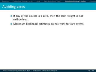 Inception Probabilistic Approach to IR Data Basic Probability Theory Probability Ranking Principle Extension
Avoiding zeros
If any of the counts is a zero, then the term weight is not
well-deﬁned.
Maximum likelihood estimates do not work for rare events.
PhD Comprehensive presentation Part 1: Probabilistic Information Retrieval 41 / 59
 
