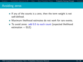 Inception Probabilistic Approach to IR Data Basic Probability Theory Probability Ranking Principle Extension
Avoiding zeros
If any of the counts is a zero, then the term weight is not
well-deﬁned.
Maximum likelihood estimates do not work for rare events.
To avoid zeros: add 0.5 to each count (expected likelihood
estimation = ELE)
PhD Comprehensive presentation Part 1: Probabilistic Information Retrieval 41 / 59
 