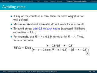 Inception Probabilistic Approach to IR Data Basic Probability Theory Probability Ranking Principle Extension
Avoiding zeros
If any of the counts is a zero, then the term weight is not
well-deﬁned.
Maximum likelihood estimates do not work for rare events.
To avoid zeros: add 0.5 to each count (expected likelihood
estimation = ELE)
For example, use R − r + 0.5 in formula for R − r. Thus,
fomula becomes:
RSVd = Σ log
r + 0.5/(R − r + 0.5)
(n − r + 0.5)/((N − n + 0.5) − (R − r + 0.5))
(7)
PhD Comprehensive presentation Part 1: Probabilistic Information Retrieval 41 / 59
 