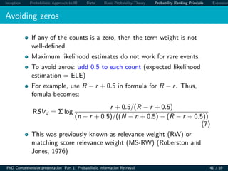 Inception Probabilistic Approach to IR Data Basic Probability Theory Probability Ranking Principle Extension
Avoiding zeros
If any of the counts is a zero, then the term weight is not
well-deﬁned.
Maximum likelihood estimates do not work for rare events.
To avoid zeros: add 0.5 to each count (expected likelihood
estimation = ELE)
For example, use R − r + 0.5 in formula for R − r. Thus,
fomula becomes:
RSVd = Σ log
r + 0.5/(R − r + 0.5)
(n − r + 0.5)/((N − n + 0.5) − (R − r + 0.5))
(7)
This was previously known as relevance weight (RW) or
matching score relevance weight (MS-RW) (Roberston and
Jones, 1976)
PhD Comprehensive presentation Part 1: Probabilistic Information Retrieval 41 / 59
 