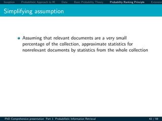 Inception Probabilistic Approach to IR Data Basic Probability Theory Probability Ranking Principle Extension
Simplifying assumption
Assuming that relevant documents are a very small
percentage of the collection, approximate statistics for
nonrelevant documents by statistics from the whole collection
PhD Comprehensive presentation Part 1: Probabilistic Information Retrieval 42 / 59
 