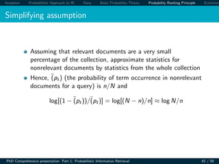 Inception Probabilistic Approach to IR Data Basic Probability Theory Probability Ranking Principle Extension
Simplifying assumption
Assuming that relevant documents are a very small
percentage of the collection, approximate statistics for
nonrelevant documents by statistics from the whole collection
Hence, (pt) (the probability of term occurrence in nonrelevant
documents for a query) is n/N and
log[(1 − (pt))/(pt)] = log[(N − n)/n] ≈ log N/n
PhD Comprehensive presentation Part 1: Probabilistic Information Retrieval 42 / 59
 