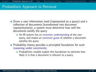 Inception Probabilistic Approach to IR Data Basic Probability Theory Probability Ranking Principle Extension
Probabilistic Approach to Retrieval
Given a user information need (represented as a query) and a
collection of documents (transformed into document
representations), a system must determine how well the
documents satisfy the query
An IR system has an uncertain understanding of the user
query, and makes an uncertain guess of whether a document
satisﬁes the query
Probability theory provides a principled foundation for such
reasoning under uncertainty
Probabilistic models exploit this foundation to estimate how
likely it is that a document is relevant to a query
PhD Comprehensive presentation Part 1: Probabilistic Information Retrieval 8 / 59
 