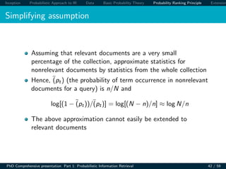 Inception Probabilistic Approach to IR Data Basic Probability Theory Probability Ranking Principle Extension
Simplifying assumption
Assuming that relevant documents are a very small
percentage of the collection, approximate statistics for
nonrelevant documents by statistics from the whole collection
Hence, (pt) (the probability of term occurrence in nonrelevant
documents for a query) is n/N and
log[(1 − (pt))/(pt)] = log[(N − n)/n] ≈ log N/n
The above approximation cannot easily be extended to
relevant documents
PhD Comprehensive presentation Part 1: Probabilistic Information Retrieval 42 / 59
 