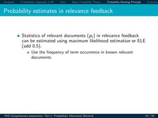 Inception Probabilistic Approach to IR Data Basic Probability Theory Probability Ranking Principle Extension
Probability estimates in relevance feedback
Statistics of relevant documents (pt) in relevance feedback
can be estimated using maximum likelihood estimation or ELE
(add 0.5).
Use the frequency of term occurrence in known relevant
documents.
PhD Comprehensive presentation Part 1: Probabilistic Information Retrieval 43 / 59
 