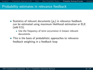 Inception Probabilistic Approach to IR Data Basic Probability Theory Probability Ranking Principle Extension
Probability estimates in relevance feedback
Statistics of relevant documents (pt) in relevance feedback
can be estimated using maximum likelihood estimation or ELE
(add 0.5).
Use the frequency of term occurrence in known relevant
documents.
This is the basis of probabilistic approaches to relevance
feedback weighting in a feedback loop
PhD Comprehensive presentation Part 1: Probabilistic Information Retrieval 43 / 59
 
