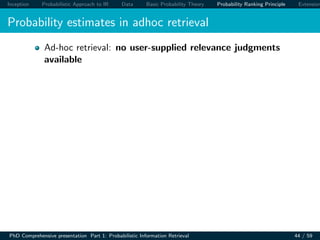 Inception Probabilistic Approach to IR Data Basic Probability Theory Probability Ranking Principle Extension
Probability estimates in adhoc retrieval
Ad-hoc retrieval: no user-supplied relevance judgments
available
PhD Comprehensive presentation Part 1: Probabilistic Information Retrieval 44 / 59
 