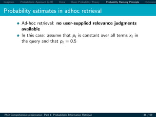 Inception Probabilistic Approach to IR Data Basic Probability Theory Probability Ranking Principle Extension
Probability estimates in adhoc retrieval
Ad-hoc retrieval: no user-supplied relevance judgments
available
In this case: assume that pt is constant over all terms xt in
the query and that pt = 0.5
PhD Comprehensive presentation Part 1: Probabilistic Information Retrieval 44 / 59
 