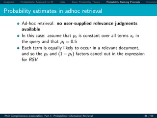 Inception Probabilistic Approach to IR Data Basic Probability Theory Probability Ranking Principle Extension
Probability estimates in adhoc retrieval
Ad-hoc retrieval: no user-supplied relevance judgments
available
In this case: assume that pt is constant over all terms xt in
the query and that pt = 0.5
Each term is equally likely to occur in a relevant document,
and so the pt and (1 − pt) factors cancel out in the expression
for RSV
PhD Comprehensive presentation Part 1: Probabilistic Information Retrieval 44 / 59
 
