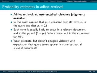 Inception Probabilistic Approach to IR Data Basic Probability Theory Probability Ranking Principle Extension
Probability estimates in adhoc retrieval
Ad-hoc retrieval: no user-supplied relevance judgments
available
In this case: assume that pt is constant over all terms xt in
the query and that pt = 0.5
Each term is equally likely to occur in a relevant document,
and so the pt and (1 − pt) factors cancel out in the expression
for RSV
Weak estimate, but doesn’t disagree violently with
expectation that query terms appear in many but not all
relevant documents
PhD Comprehensive presentation Part 1: Probabilistic Information Retrieval 44 / 59
 