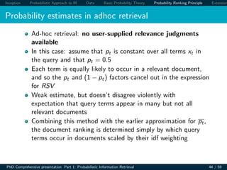 Inception Probabilistic Approach to IR Data Basic Probability Theory Probability Ranking Principle Extension
Probability estimates in adhoc retrieval
Ad-hoc retrieval: no user-supplied relevance judgments
available
In this case: assume that pt is constant over all terms xt in
the query and that pt = 0.5
Each term is equally likely to occur in a relevant document,
and so the pt and (1 − pt) factors cancel out in the expression
for RSV
Weak estimate, but doesn’t disagree violently with
expectation that query terms appear in many but not all
relevant documents
Combining this method with the earlier approximation for pt,
the document ranking is determined simply by which query
terms occur in documents scaled by their idf weighting
PhD Comprehensive presentation Part 1: Probabilistic Information Retrieval 44 / 59
 