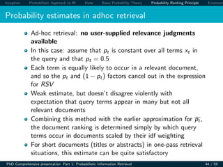 Inception Probabilistic Approach to IR Data Basic Probability Theory Probability Ranking Principle Extension
Probability estimates in adhoc retrieval
Ad-hoc retrieval: no user-supplied relevance judgments
available
In this case: assume that pt is constant over all terms xt in
the query and that pt = 0.5
Each term is equally likely to occur in a relevant document,
and so the pt and (1 − pt) factors cancel out in the expression
for RSV
Weak estimate, but doesn’t disagree violently with
expectation that query terms appear in many but not all
relevant documents
Combining this method with the earlier approximation for pt,
the document ranking is determined simply by which query
terms occur in documents scaled by their idf weighting
For short documents (titles or abstracts) in one-pass retrieval
situations, this estimate can be quite satisfactory
PhD Comprehensive presentation Part 1: Probabilistic Information Retrieval 44 / 59
 