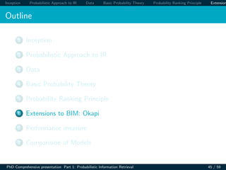 Inception Probabilistic Approach to IR Data Basic Probability Theory Probability Ranking Principle Extension
Outline
1 Inception
2 Probabilistic Approach to IR
3 Data
4 Basic Probability Theory
5 Probability Ranking Principle
6 Extensions to BIM: Okapi
7 Performance measure
8 Comparision of Models
PhD Comprehensive presentation Part 1: Probabilistic Information Retrieval 45 / 59
 