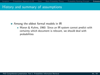 Inception Probabilistic Approach to IR Data Basic Probability Theory Probability Ranking Principle Extension
History and summary of assumptions
Among the oldest formal models in IR
Maron & Kuhns, 1960: Since an IR system cannot predict with
certainty which document is relevant, we should deal with
probabilities
PhD Comprehensive presentation Part 1: Probabilistic Information Retrieval 46 / 59
 
