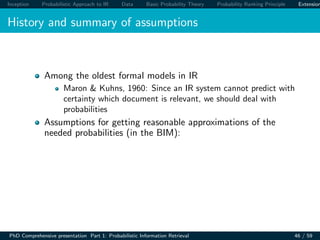 Inception Probabilistic Approach to IR Data Basic Probability Theory Probability Ranking Principle Extension
History and summary of assumptions
Among the oldest formal models in IR
Maron & Kuhns, 1960: Since an IR system cannot predict with
certainty which document is relevant, we should deal with
probabilities
Assumptions for getting reasonable approximations of the
needed probabilities (in the BIM):
PhD Comprehensive presentation Part 1: Probabilistic Information Retrieval 46 / 59
 