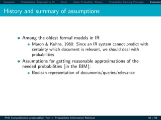 Inception Probabilistic Approach to IR Data Basic Probability Theory Probability Ranking Principle Extension
History and summary of assumptions
Among the oldest formal models in IR
Maron & Kuhns, 1960: Since an IR system cannot predict with
certainty which document is relevant, we should deal with
probabilities
Assumptions for getting reasonable approximations of the
needed probabilities (in the BIM):
Boolean representation of documents/queries/relevance
PhD Comprehensive presentation Part 1: Probabilistic Information Retrieval 46 / 59
 
