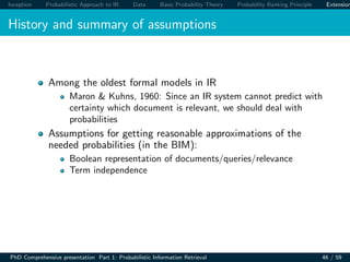 Inception Probabilistic Approach to IR Data Basic Probability Theory Probability Ranking Principle Extension
History and summary of assumptions
Among the oldest formal models in IR
Maron & Kuhns, 1960: Since an IR system cannot predict with
certainty which document is relevant, we should deal with
probabilities
Assumptions for getting reasonable approximations of the
needed probabilities (in the BIM):
Boolean representation of documents/queries/relevance
Term independence
PhD Comprehensive presentation Part 1: Probabilistic Information Retrieval 46 / 59
 