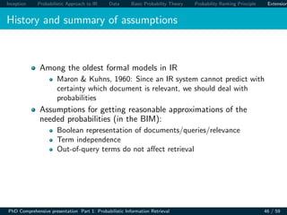 Inception Probabilistic Approach to IR Data Basic Probability Theory Probability Ranking Principle Extension
History and summary of assumptions
Among the oldest formal models in IR
Maron & Kuhns, 1960: Since an IR system cannot predict with
certainty which document is relevant, we should deal with
probabilities
Assumptions for getting reasonable approximations of the
needed probabilities (in the BIM):
Boolean representation of documents/queries/relevance
Term independence
Out-of-query terms do not aﬀect retrieval
PhD Comprehensive presentation Part 1: Probabilistic Information Retrieval 46 / 59
 