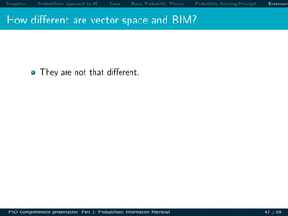 Inception Probabilistic Approach to IR Data Basic Probability Theory Probability Ranking Principle Extension
How diﬀerent are vector space and BIM?
They are not that diﬀerent.
PhD Comprehensive presentation Part 1: Probabilistic Information Retrieval 47 / 59
 
