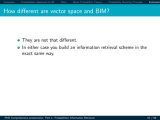 Inception Probabilistic Approach to IR Data Basic Probability Theory Probability Ranking Principle Extension
How diﬀerent are vector space and BIM?
They are not that diﬀerent.
In either case you build an information retrieval scheme in the
exact same way.
PhD Comprehensive presentation Part 1: Probabilistic Information Retrieval 47 / 59
 