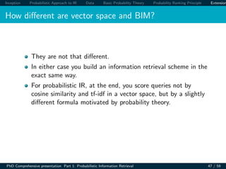Inception Probabilistic Approach to IR Data Basic Probability Theory Probability Ranking Principle Extension
How diﬀerent are vector space and BIM?
They are not that diﬀerent.
In either case you build an information retrieval scheme in the
exact same way.
For probabilistic IR, at the end, you score queries not by
cosine similarity and tf-idf in a vector space, but by a slightly
diﬀerent formula motivated by probability theory.
PhD Comprehensive presentation Part 1: Probabilistic Information Retrieval 47 / 59
 