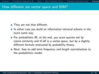 Inception Probabilistic Approach to IR Data Basic Probability Theory Probability Ranking Principle Extension
How diﬀerent are vector space and BIM?
They are not that diﬀerent.
In either case you build an information retrieval scheme in the
exact same way.
For probabilistic IR, at the end, you score queries not by
cosine similarity and tf-idf in a vector space, but by a slightly
diﬀerent formula motivated by probability theory.
Next: how to add term frequency and length normalization to
the probabilistic model.
PhD Comprehensive presentation Part 1: Probabilistic Information Retrieval 47 / 59
 
